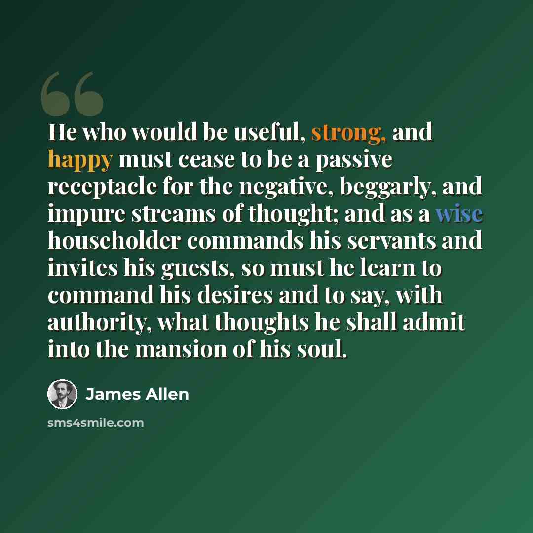 “He who would be useful, strong, and happy must cease to be a passive receptacle for the negative, beggarly, and impure streams of thought; and as a wise householder commands his servants and invites his guests, so must he learn to command his desires and to say, with authority, what thoughts he…” quote by James Allen