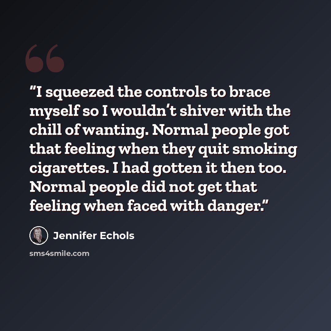 “I squeezed the controls to brace myself so I wouldn’t shiver with the chill of wanting. Normal people got that feeling when they quit smoking cigarettes. I had gotten it then too. Normal people did not get that feeling when faced with danger.” quote by Jennifer Echols
