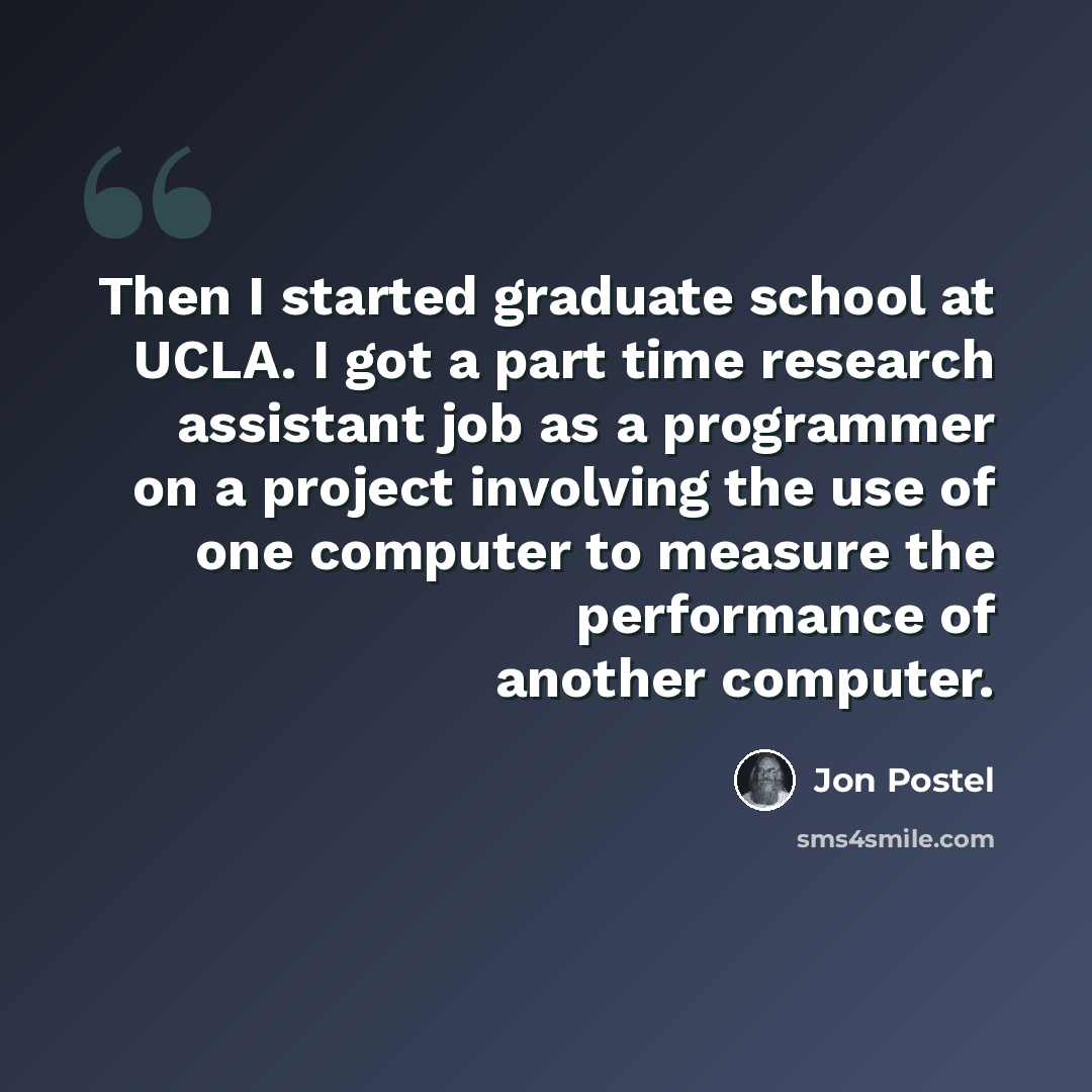 “Then I started graduate school at UCLA. I got a part time research assistant job as a programmer on a project involving the use of one computer to measure the performance of another computer.” quote by Jon Postel