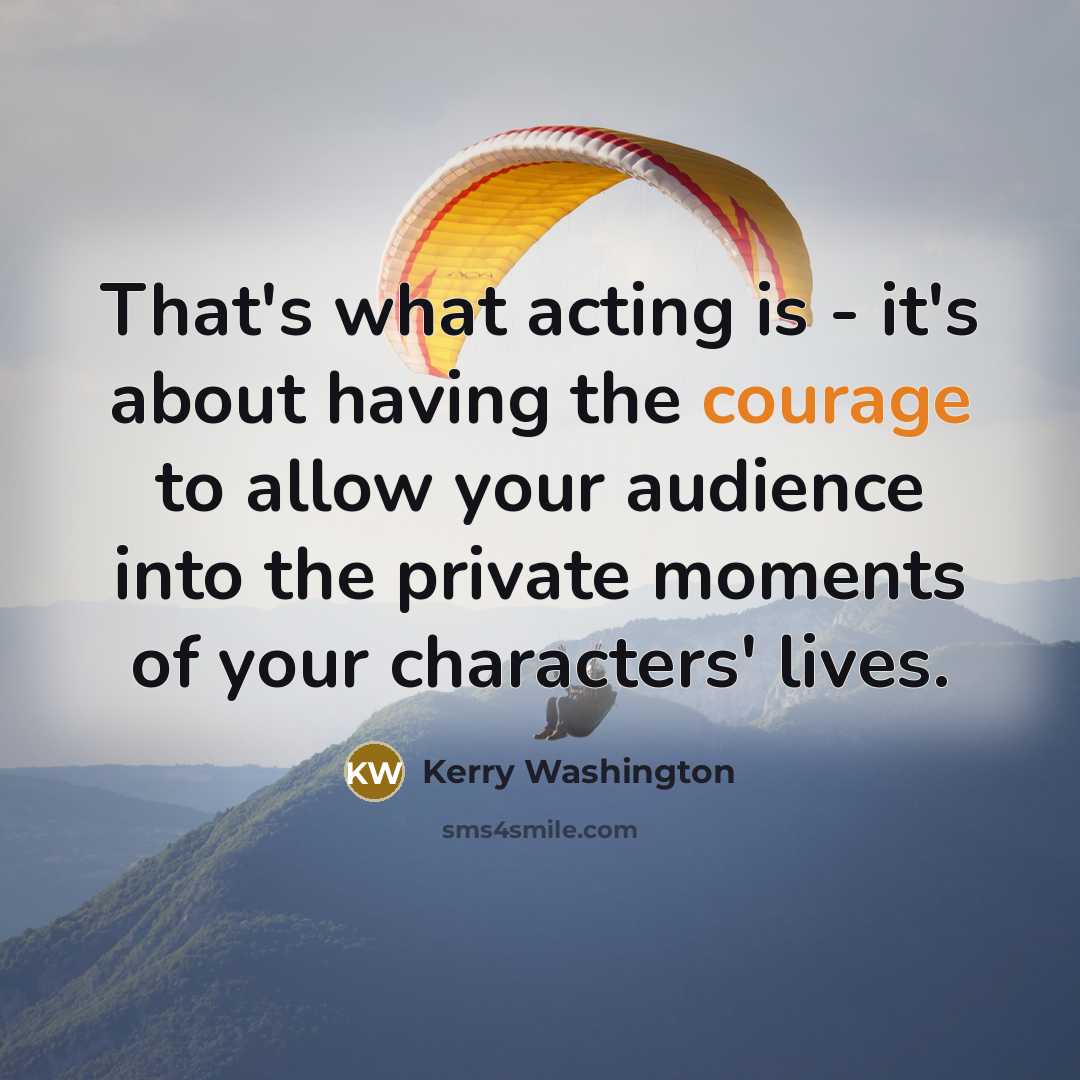 “That's what acting is - it's about having the courage to allow your audience into the private moments of your characters' lives.” quote by Kerry Washington