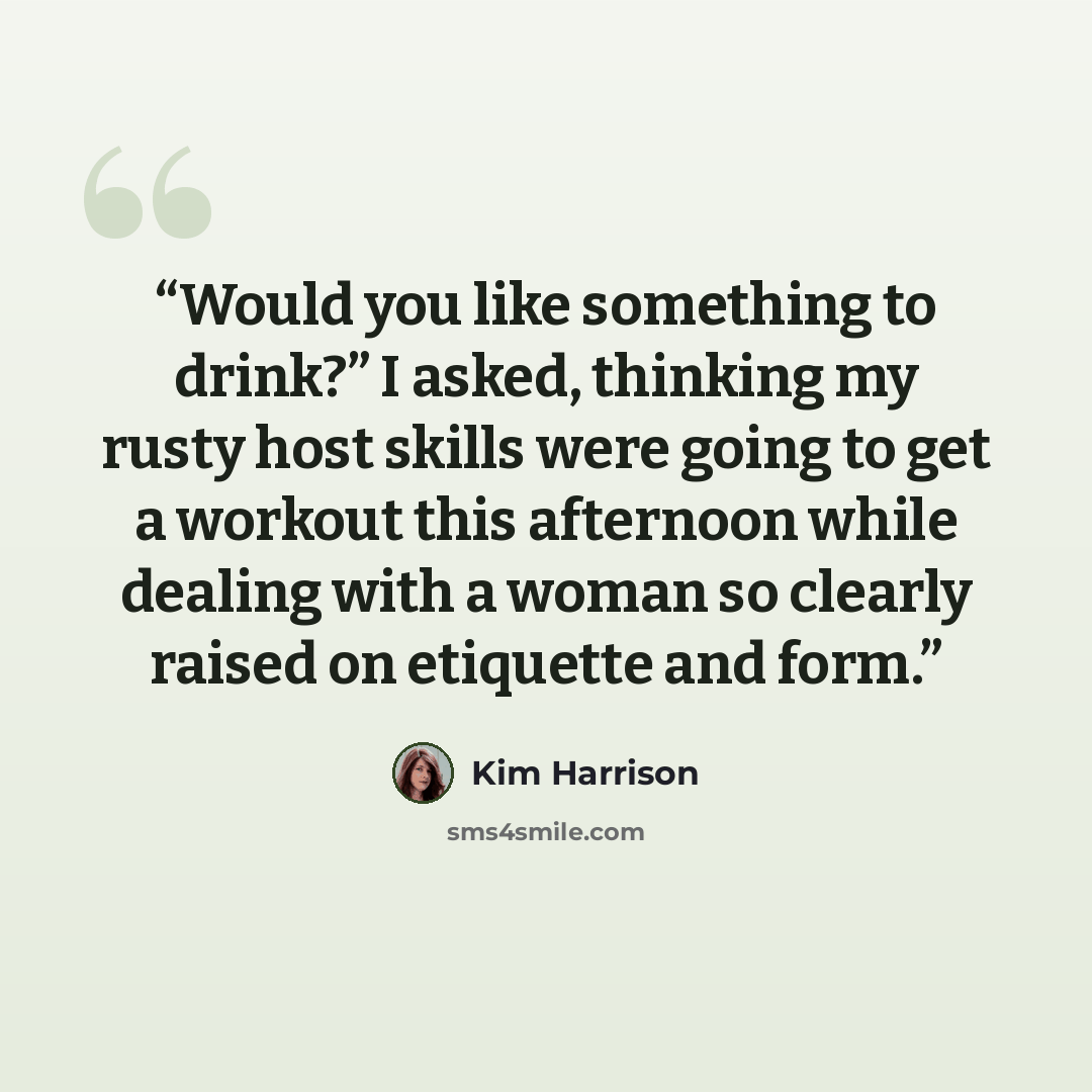 “Would you like something to drink?” I asked, thinking my rusty host skills were going to get a workout this afternoon while dealing with a woman so clearly raised on etiquette and form.” quote by Kim Harrison
