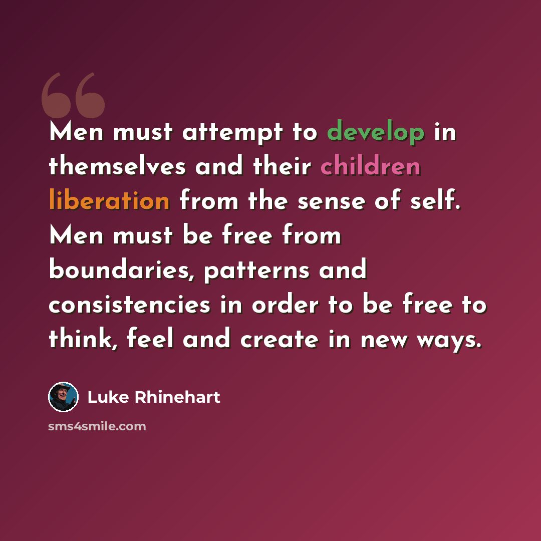 “Men must attempt to develop in themselves and their children liberation from the sense of self. Men must be free from boundaries, patterns and consistencies in order to be free to think, feel and create in new ways.” quote by Luke Rhinehart