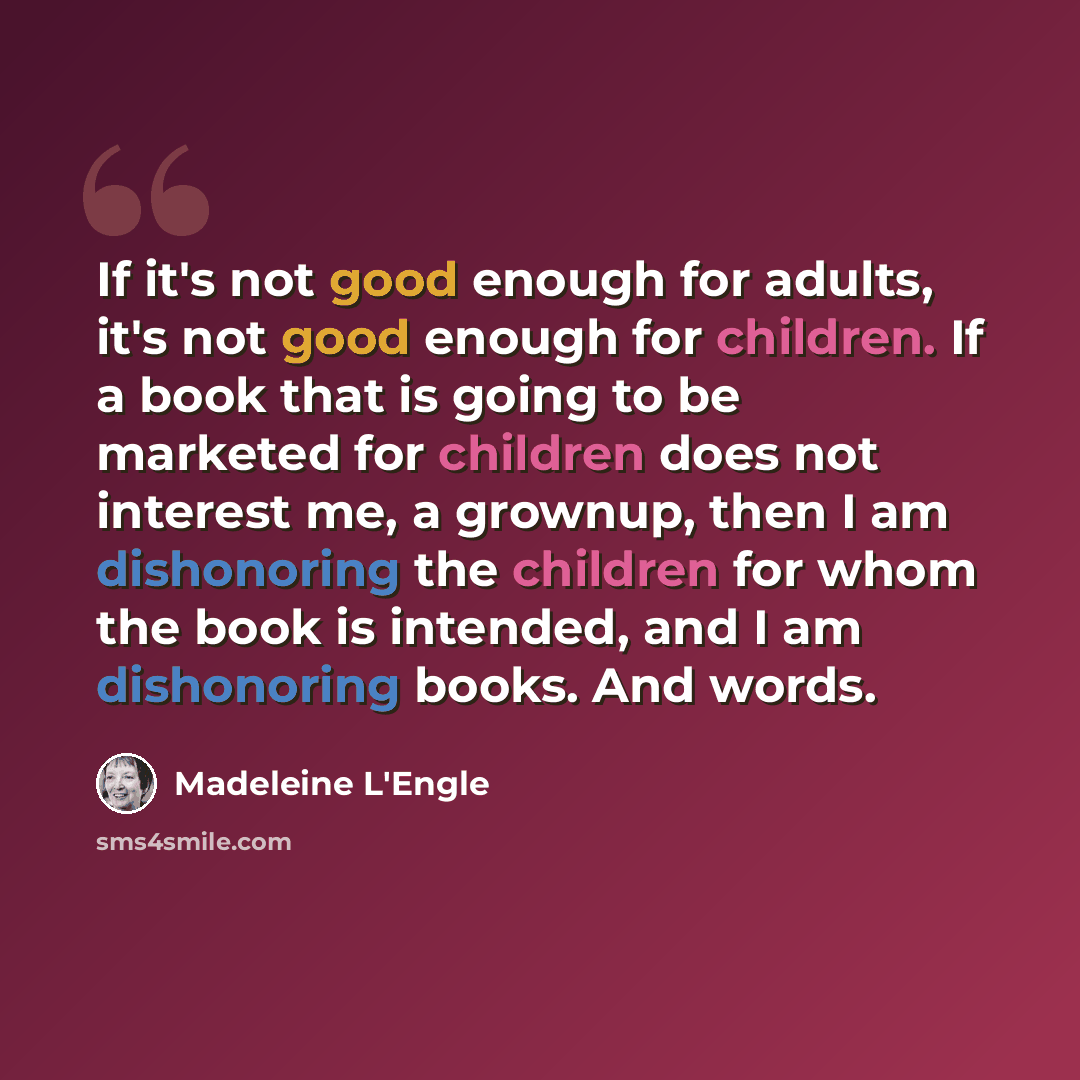 “If it's not good enough for adults, it's not good enough for children. If a book that is going to be marketed for children does not interest me, a grownup, then I am dishonoring the children for whom the book is intended, and I am dishonoring books. And words.” quote by Madeleine L'Engle