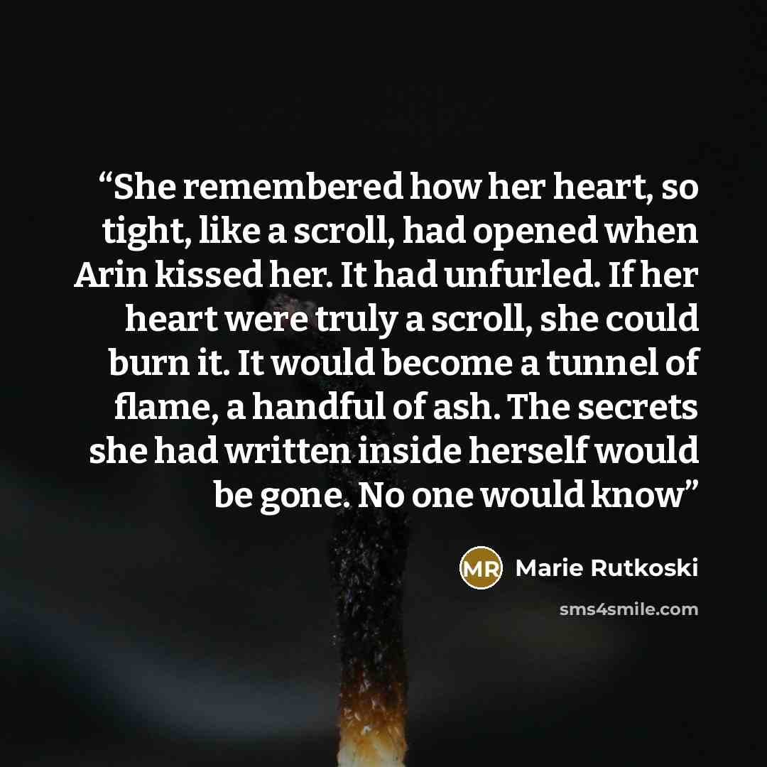 “She remembered how her heart, so tight, like a scroll, had opened when Arin kissed her. It had unfurled. If her heart were truly a scroll, she could burn it. It would become a tunnel of flame, a handful of ash. The secrets she had written inside herself would be gone. No one would know” quote by Marie Rutkoski