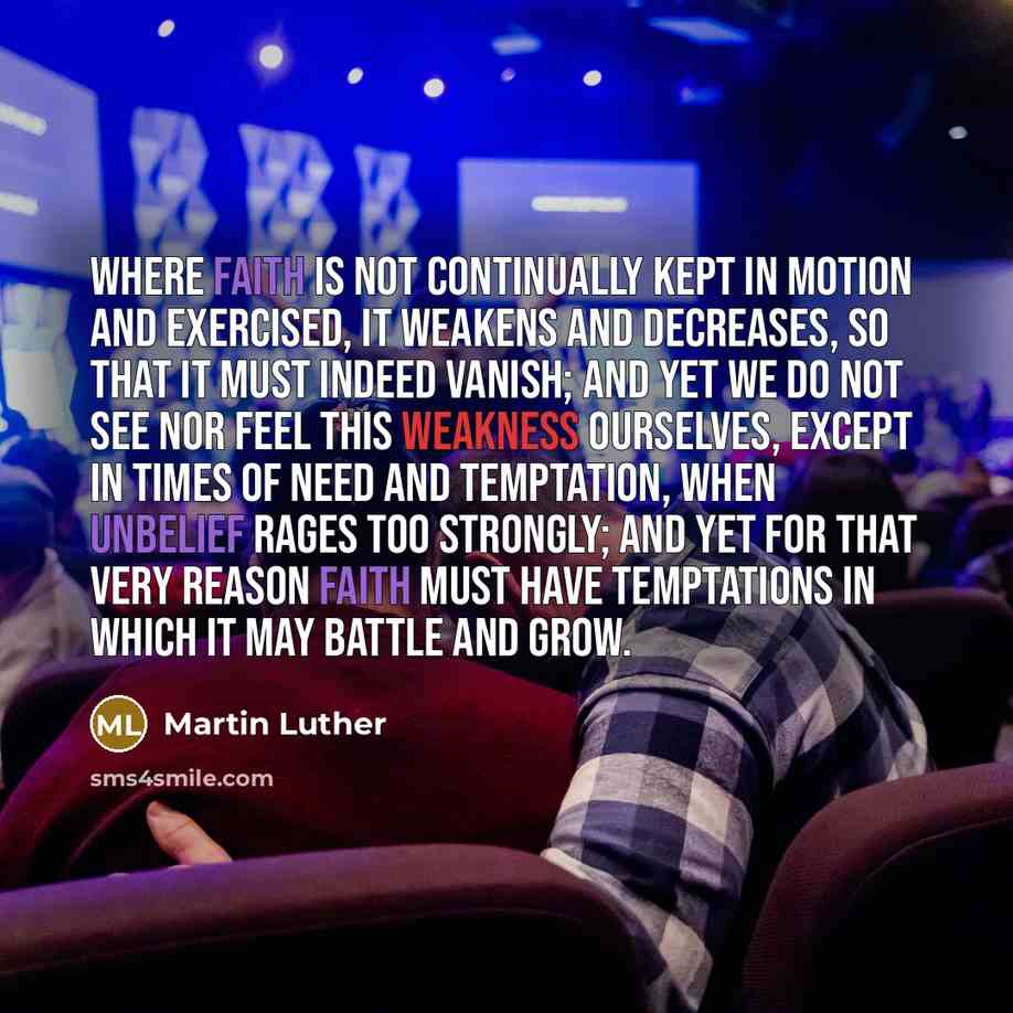 “Where faith is not continually kept in motion and exercised, it weakens and decreases, so that it must indeed vanish; and yet we do not see nor feel this weakness ourselves, except in times of need and temptation, when unbelief rages too strongly; and yet for that very reason faith must have…” quote by Martin Luther