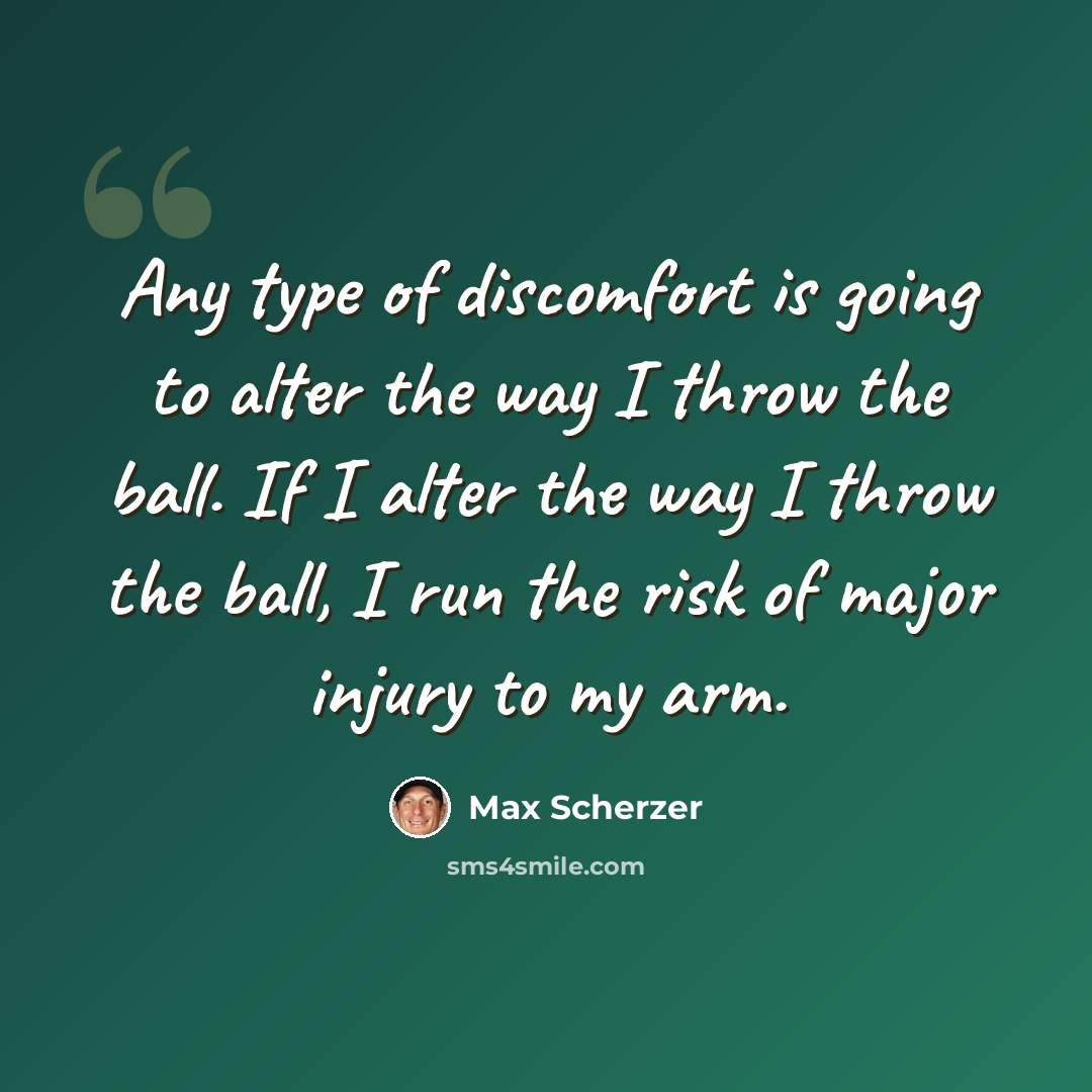 “Any type of discomfort is going to alter the way I throw the ball. If I alter the way I throw the ball, I run the risk of major injury to my arm.” quote by Max Scherzer