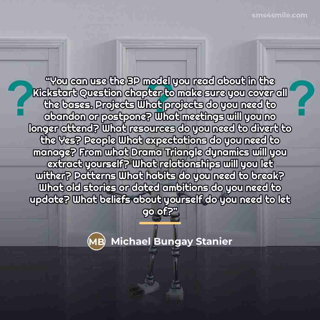 “You can use the 3P model you read about in the Kickstart Question chapter to make sure you cover all the bases. Projects What projects do you need to abandon or postpone? What meetings will you no longer attend? What resources do you need to divert to the Yes? People What expectations do you need…” quote by Michael Bungay Stanier