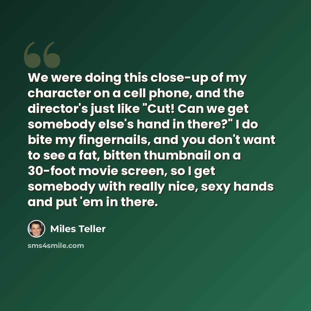 “We were doing this close-up of my character on a cell phone, and the director's just like "Cut! Can we get somebody else's hand in there?" I do bite my fingernails, and you don't want to see a fat, bitten thumbnail on a 30-foot movie screen, so I get somebody with really nice, sexy hands and put…” quote by Miles Teller
