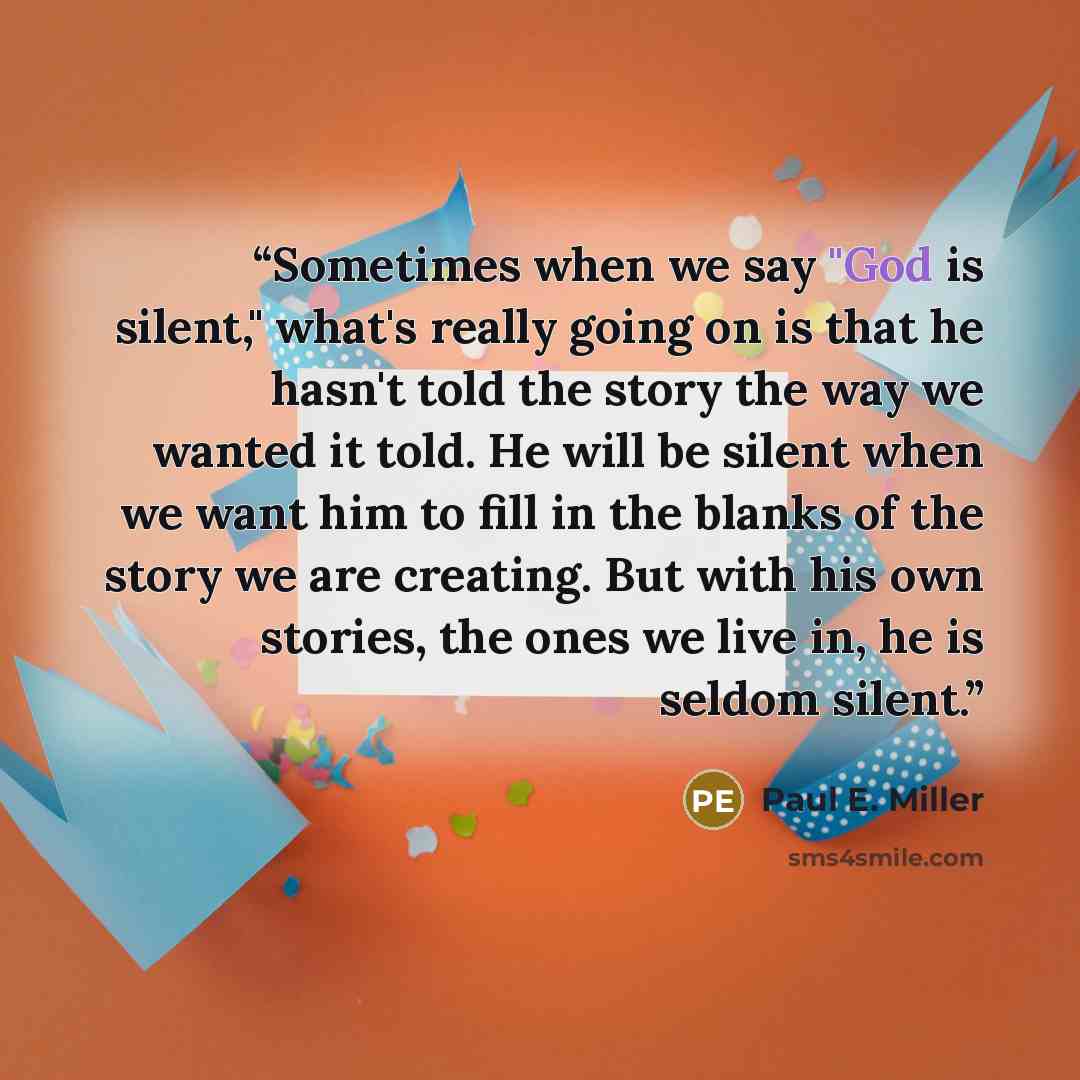 “Sometimes when we say "God is silent," what's really going on is that he hasn't told the story the way we wanted it told. He will be silent when we want him to fill in the blanks of the story we are creating. But with his own stories, the ones we live in, he is seldom silent.” quote by Paul E. Miller