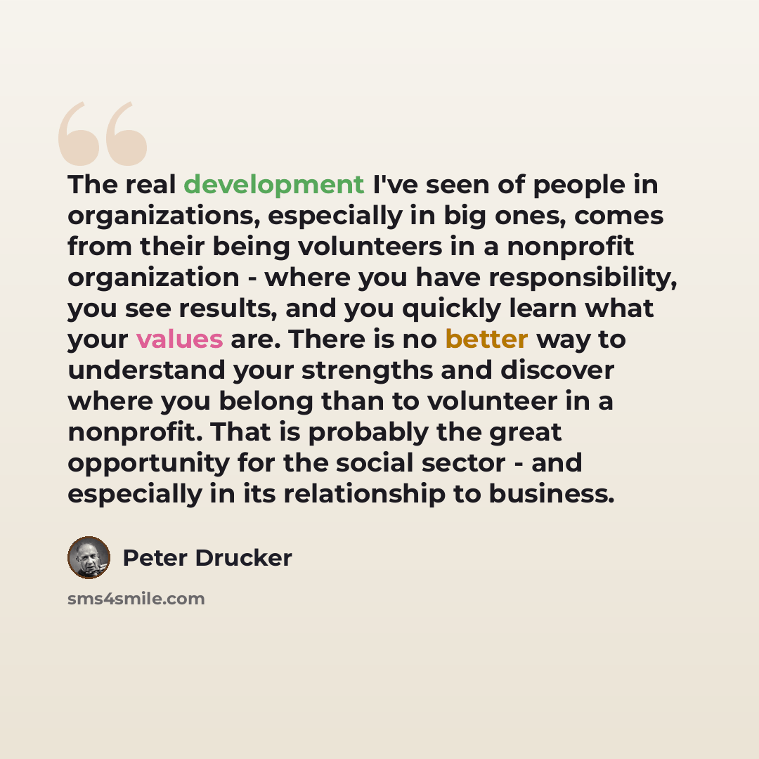 “The real development I've seen of people in organizations, especially in big ones, comes from their being volunteers in a nonprofit organization - where you have responsibility, you see results, and you quickly learn what your values are. There is no better way to understand your strengths and…” quote by Peter Drucker