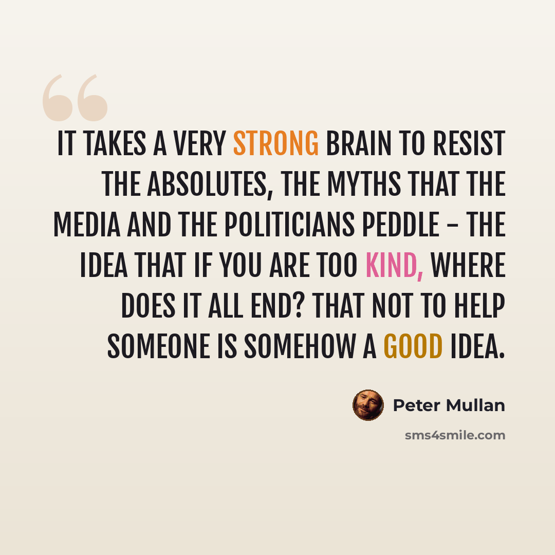 “It takes a very strong brain to resist the absolutes, the myths that the media and the politicians peddle - the idea that if you are too kind, where does it all end? That not to help someone is somehow a good idea.” quote by Peter Mullan