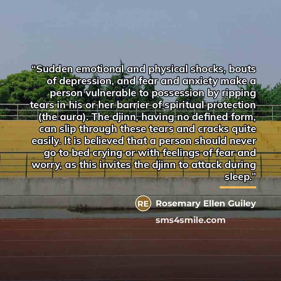 “Sudden emotional and physical shocks, bouts of depression, and fear and anxiety make a person vulnerable to possession by ripping tears in his or her barrier of spiritual protection (the aura). The djinn, having no defined form, can slip through these tears and cracks quite easily. It is believed…” quote by Rosemary Ellen Guiley