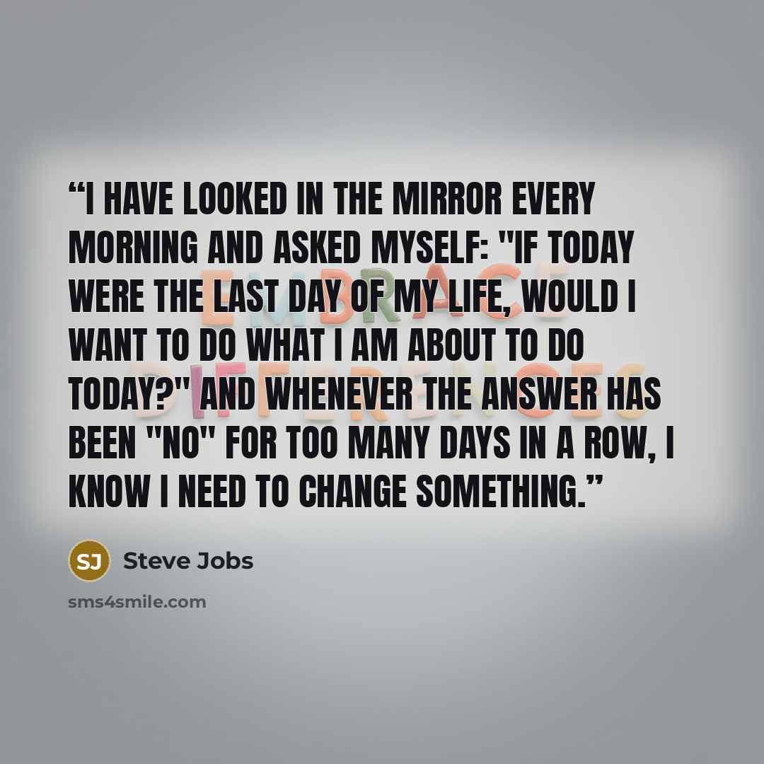 “I have looked in the mirror every morning and asked myself: "If today were the last day of my life, would I want to do what I am about to do today?" And whenever the answer has been "No" for too many days in a row, I know I need to change something.” quote by Steve Jobs