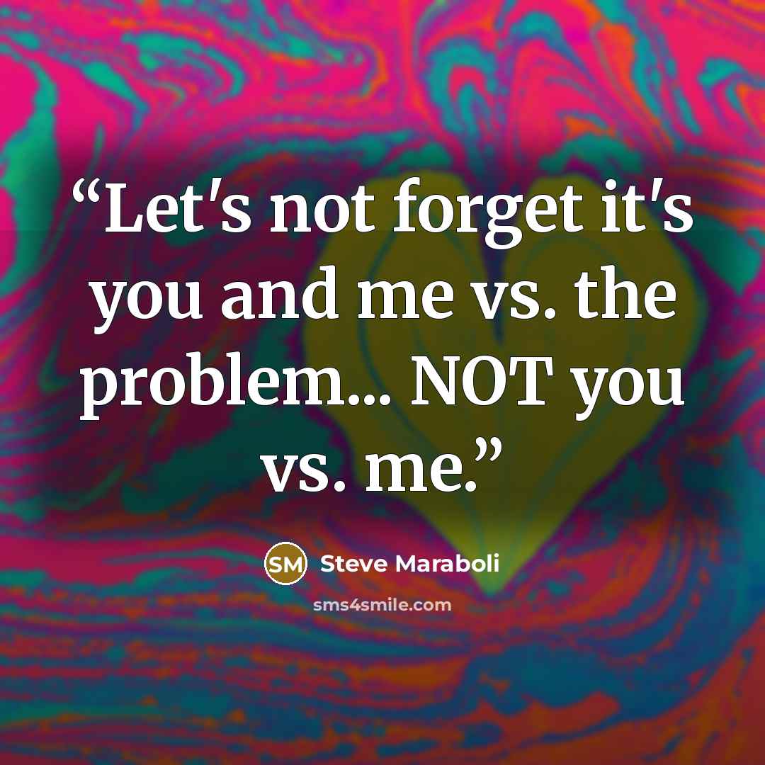 “Let's not forget it's you and me vs. the problem... NOT you vs. me.” quote by Steve Maraboli