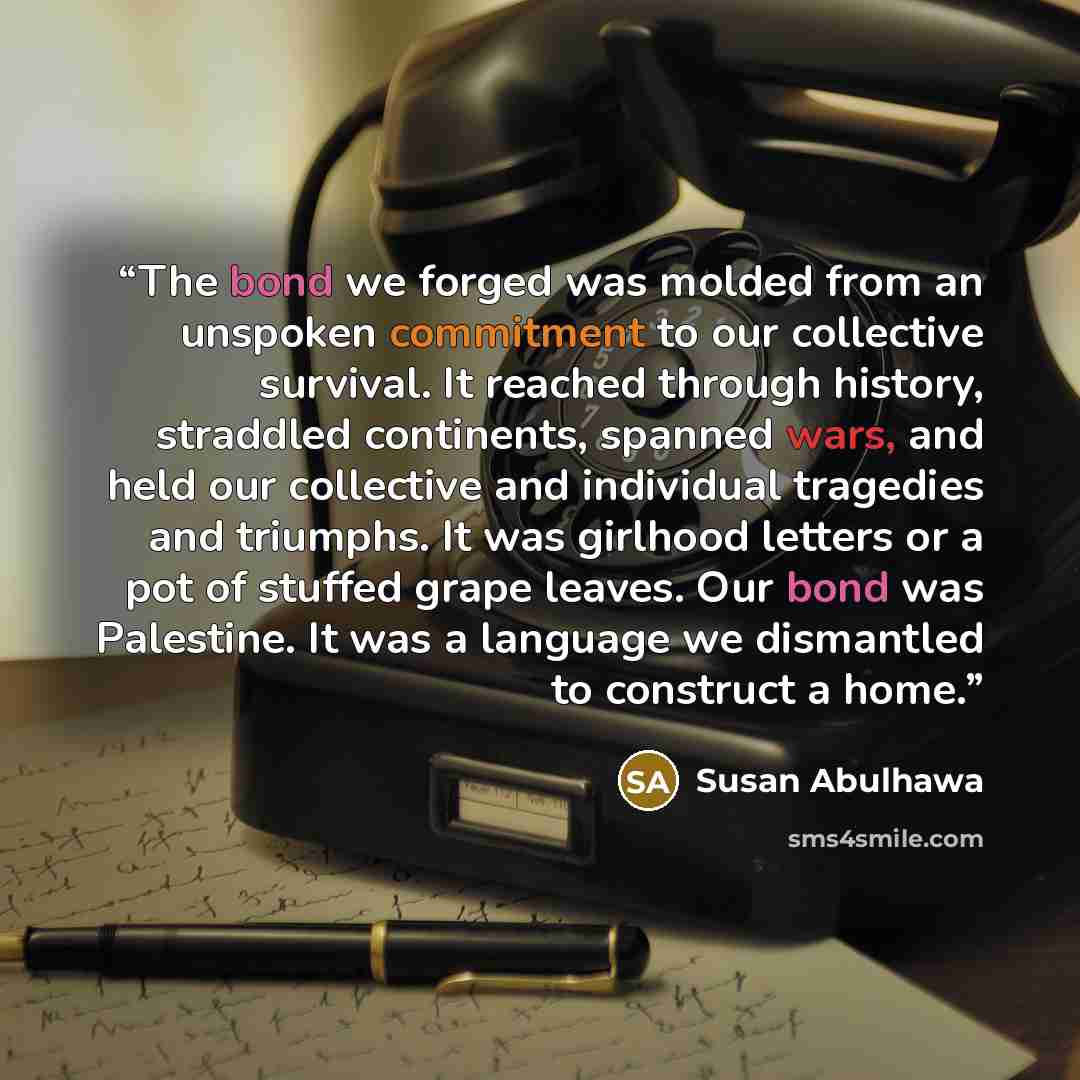 “The bond we forged was molded from an unspoken commitment to our collective survival. It reached through history, straddled continents, spanned wars, and held our collective and individual tragedies and triumphs. It was girlhood letters or a pot of stuffed grape leaves. Our bond was Palestine. It…” quote by Susan Abulhawa