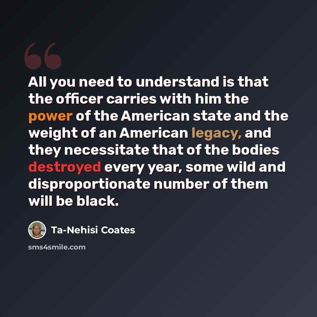 “All you need to understand is that the officer carries with him the power of the American state and the weight of an American legacy, and they necessitate that of the bodies destroyed every year, some wild and disproportionate number of them will be black.” quote by Ta-Nehisi Coates