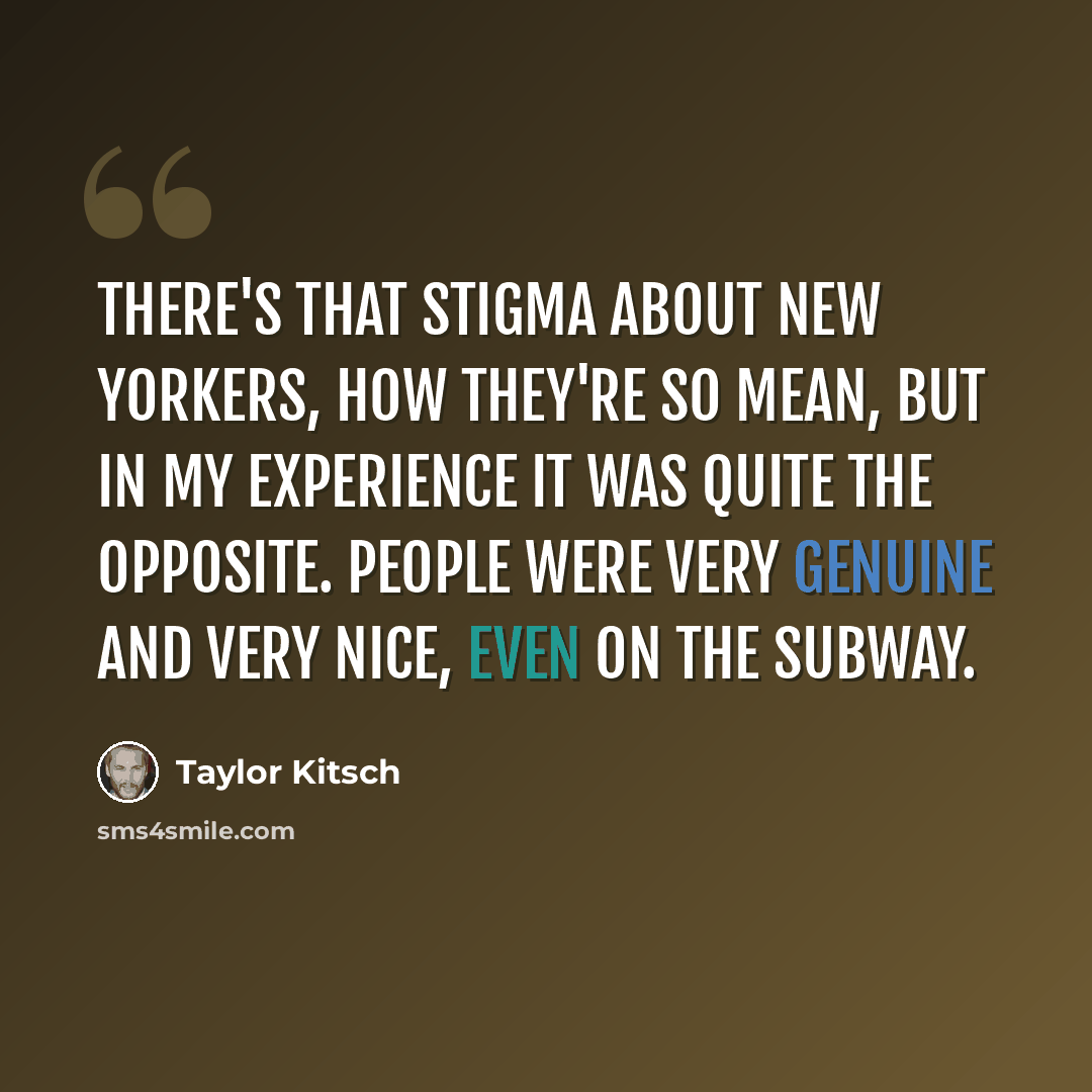 “There's that stigma about New Yorkers, how they're so mean, but in my experience it was quite the opposite. People were very genuine and very nice, even on the subway.” quote by Taylor Kitsch