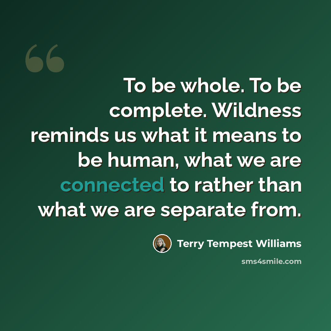 “To be whole. To be complete. Wildness reminds us what it means to be human, what we are connected to rather than what we are separate from.” quote by Terry Tempest Williams