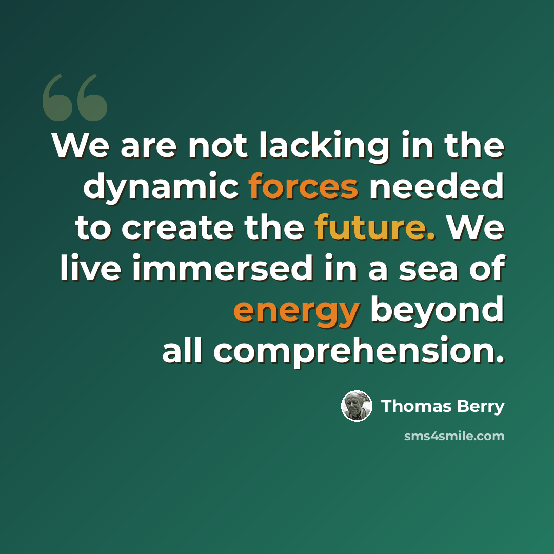 “We are not lacking in the dynamic forces needed to create the future. We live immersed in a sea of energy beyond all comprehension.” quote by Thomas Berry