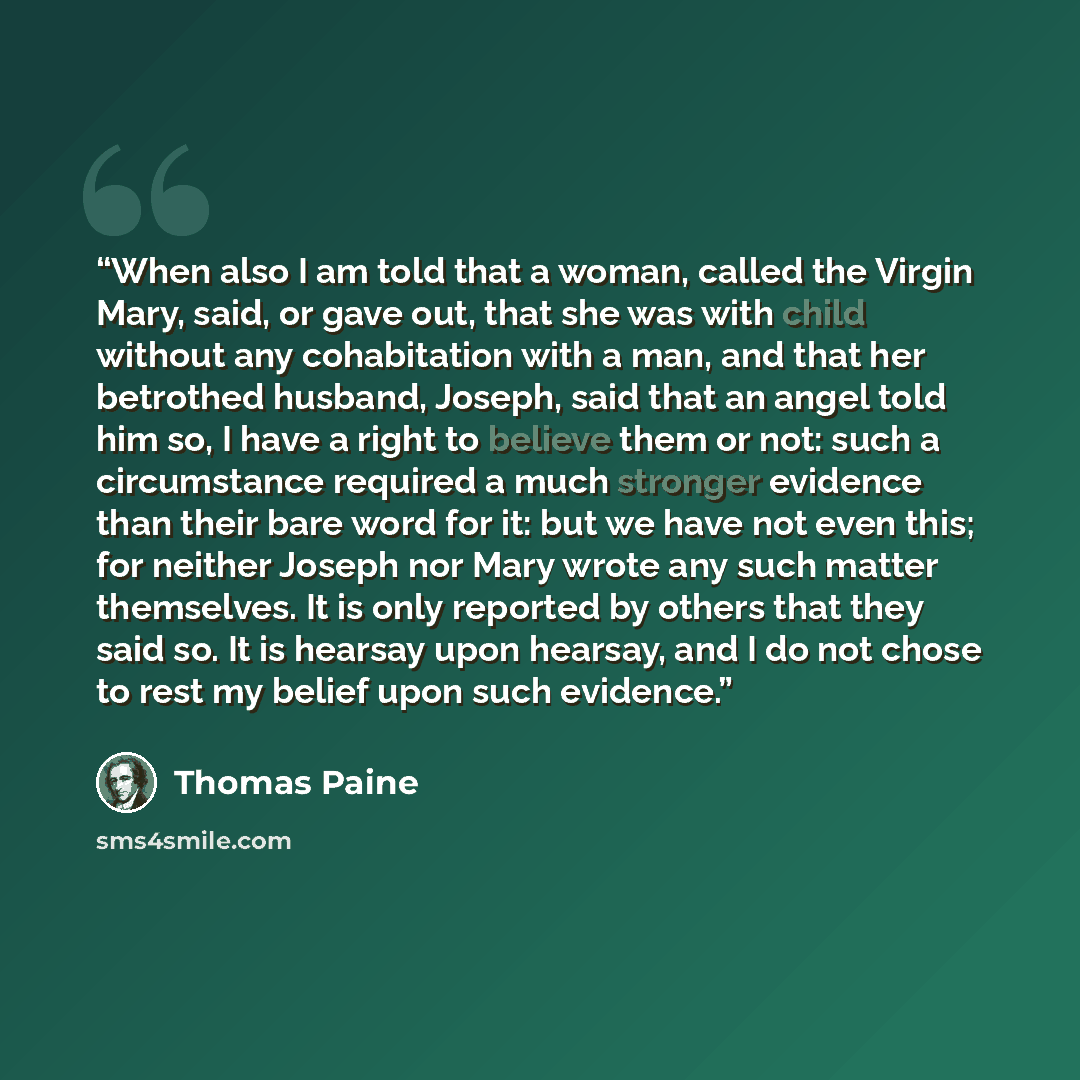 “When also I am told that a woman, called the Virgin Mary, said, or gave out, that she was with child without any cohabitation with a man, and that her betrothed husband, Joseph, said that an angel told him so, I have a right to believe them or not: such a circumstance required a much stronger…” quote by Thomas Paine
