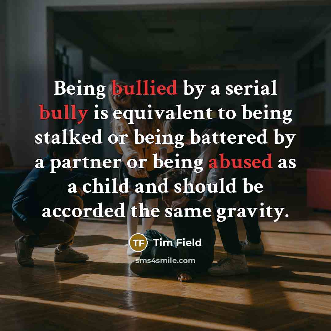 “Being bullied by a serial bully is equivalent to being stalked or being battered by a partner or being abused as a child and should be accorded the same gravity.” quote by Tim Field