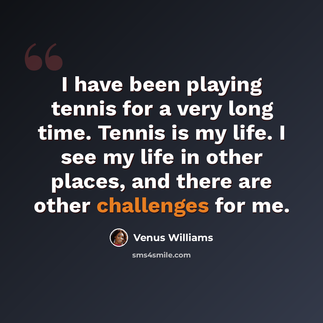 “I have been playing tennis for a very long time. Tennis is my life. I see my life in other places, and there are other challenges for me.” quote by Venus Williams