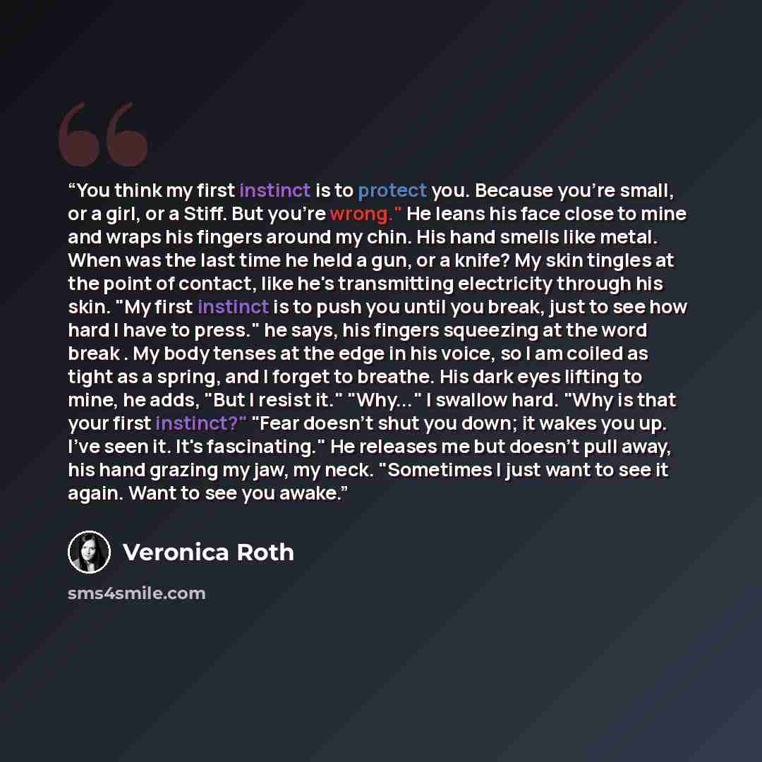 “You think my first instinct is to protect you. Because you're small, or a girl, or a Stiff. But you're wrong." He leans his face close to mine and wraps his fingers around my chin. His hand smells like metal. When was the last time he held a gun, or a knife? My skin tingles at the point of…” quote by Veronica Roth