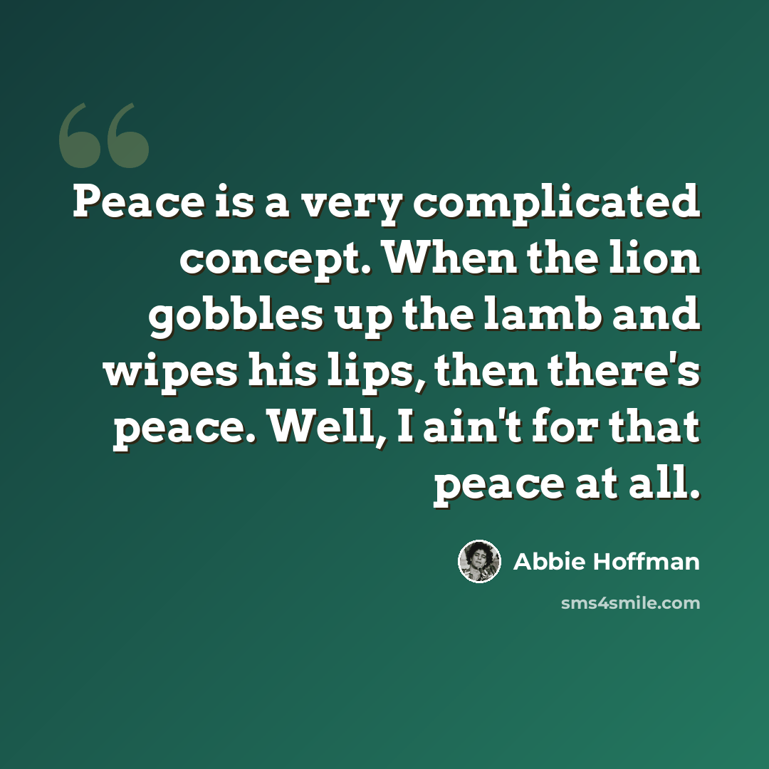 “Peace is a very complicated concept. When the lion gobbles up the lamb and wipes his lips, then there's peace. Well, I ain't for that peace at all.” quote by Abbie Hoffman