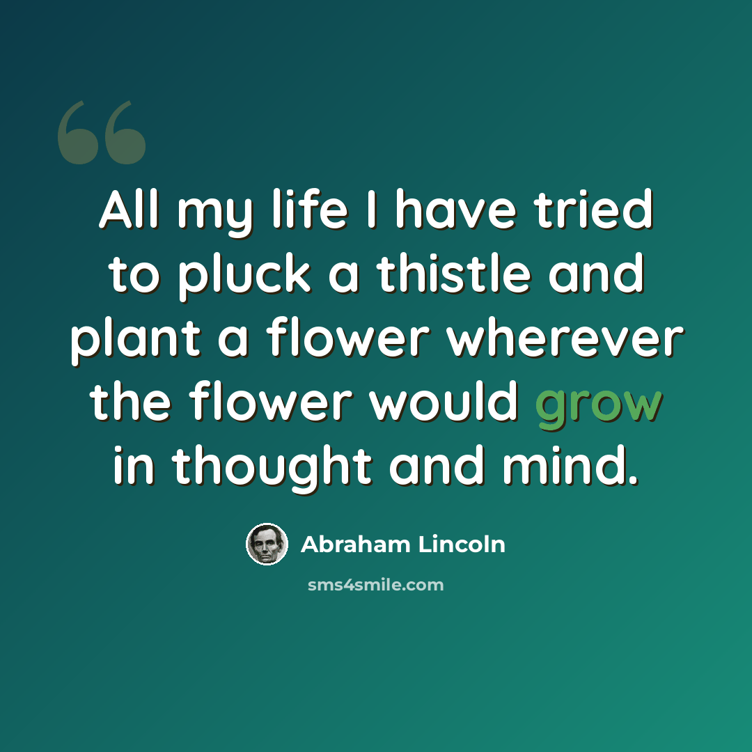 “All my life I have tried to pluck a thistle and plant a flower wherever the flower would grow in thought and mind.” quote by Abraham Lincoln