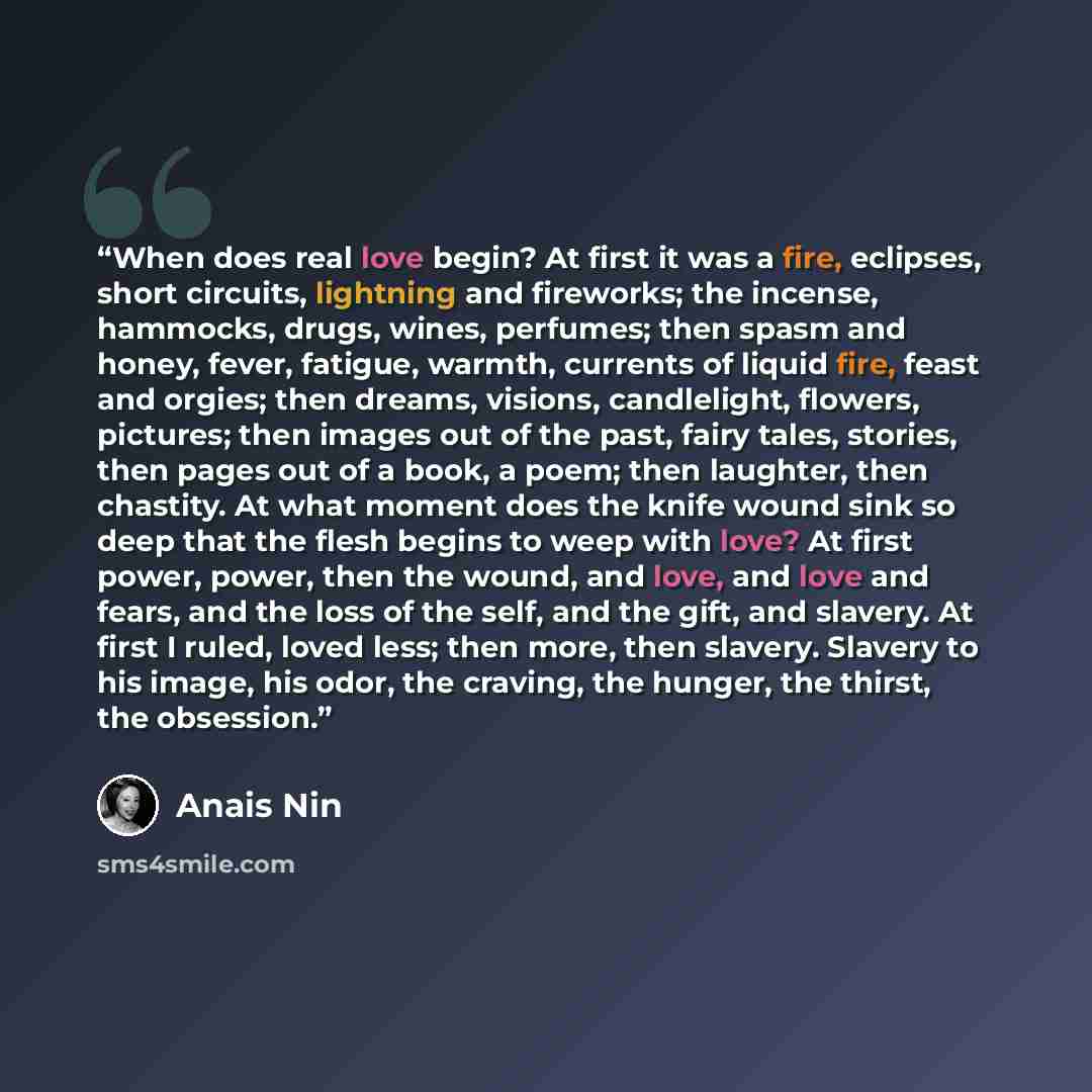 “When does real love begin? At first it was a fire, eclipses, short circuits, lightning and fireworks; the incense, hammocks, drugs, wines, perfumes; then spasm and honey, fever, fatigue, warmth, currents of liquid fire, feast and orgies; then dreams, visions, candlelight, flowers, pictures; then…” quote by Anaïs Nin