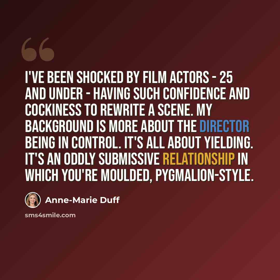 “I've been shocked by film actors - 25 and under - having such confidence and cockiness to rewrite a scene. My background is more about the director being in control. It's all about yielding. It's an oddly submissive relationship in which you're moulded, Pygmalion-style.” quote by Anne-Marie Duff