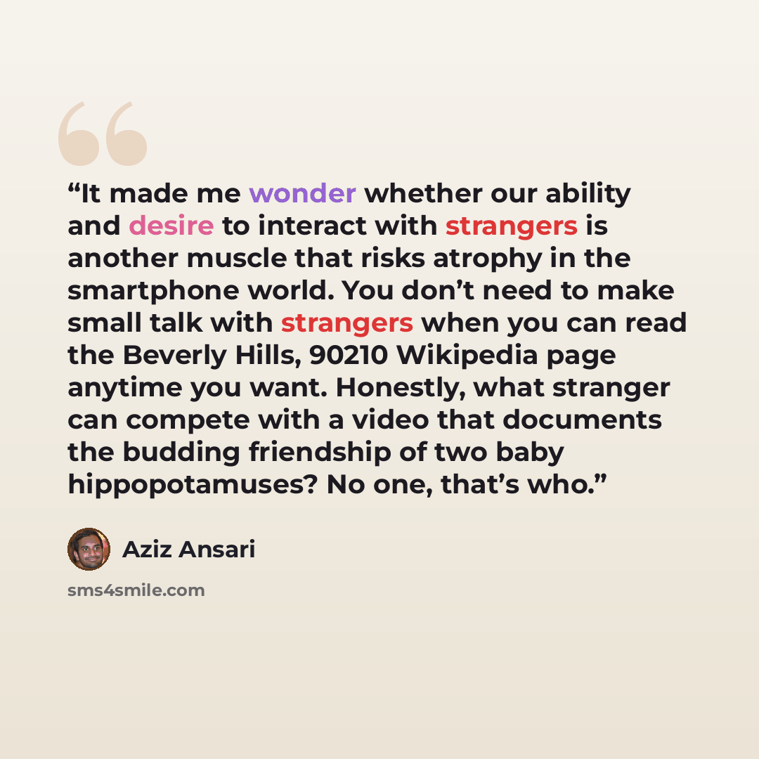“It made me wonder whether our ability and desire to interact with strangers is another muscle that risks atrophy in the smartphone world. You don’t need to make small talk with strangers when you can read the Beverly Hills, 90210 Wikipedia page anytime you want. Honestly, what stranger can compete…” quote by Aziz Ansari