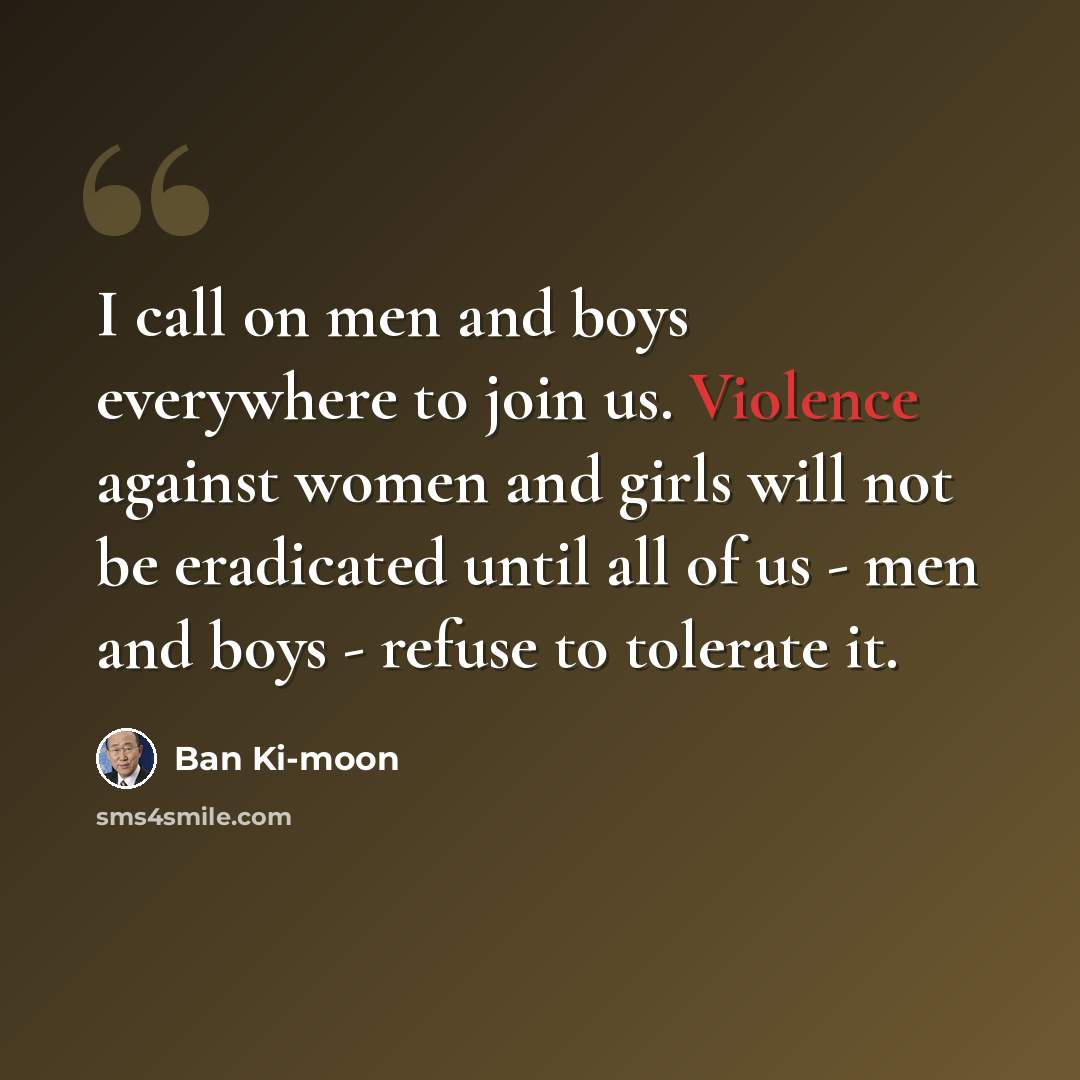 “I call on men and boys everywhere to join us. Violence against women and girls will not be eradicated until all of us - men and boys - refuse to tolerate it.” quote by Ban Ki-moon