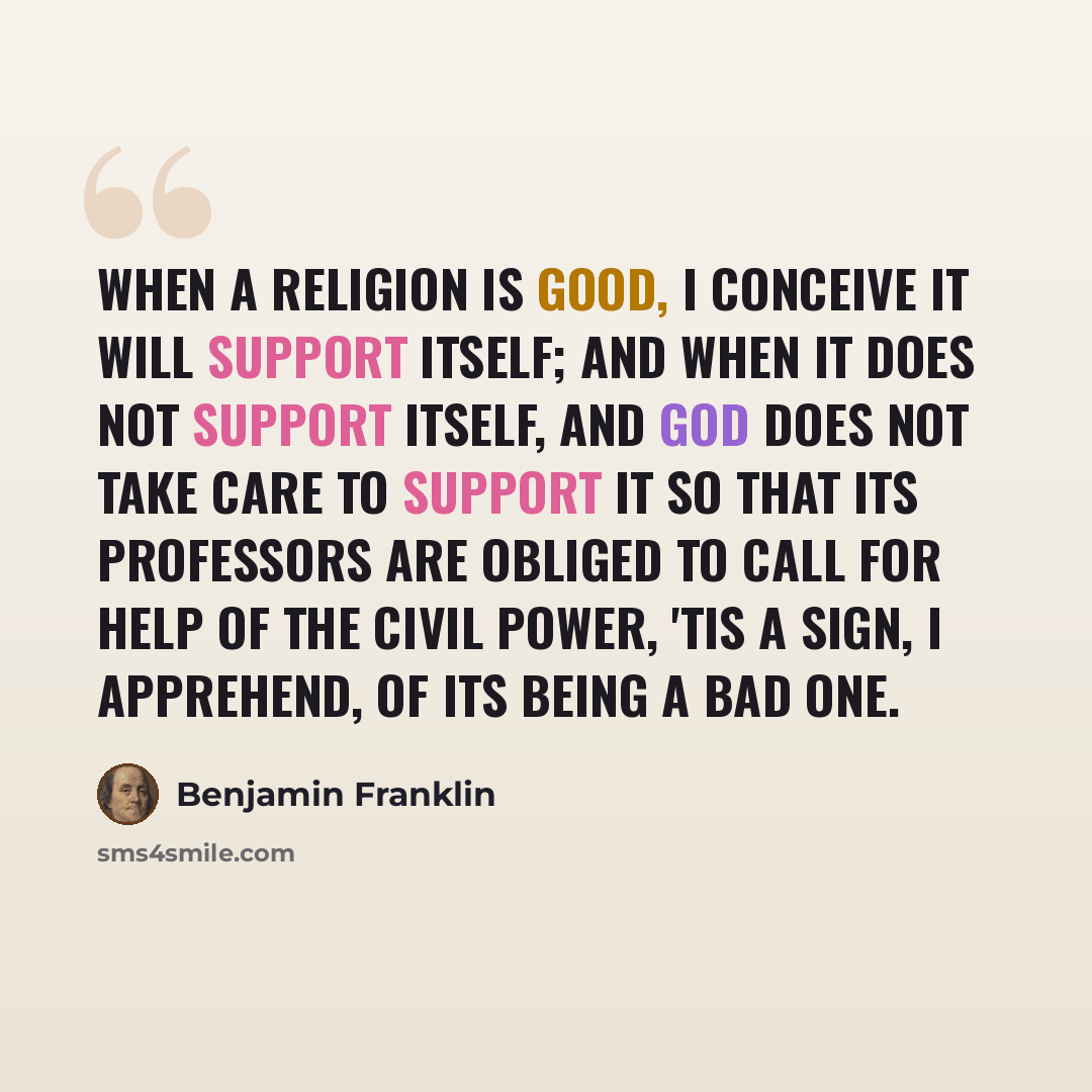 “When a religion is good, I conceive it will support itself; and when it does not support itself, and God does not take care to support it so that its professors are obliged to call for help of the civil power, 'tis a sign, I apprehend, of its being a bad one.” quote by Benjamin Franklin
