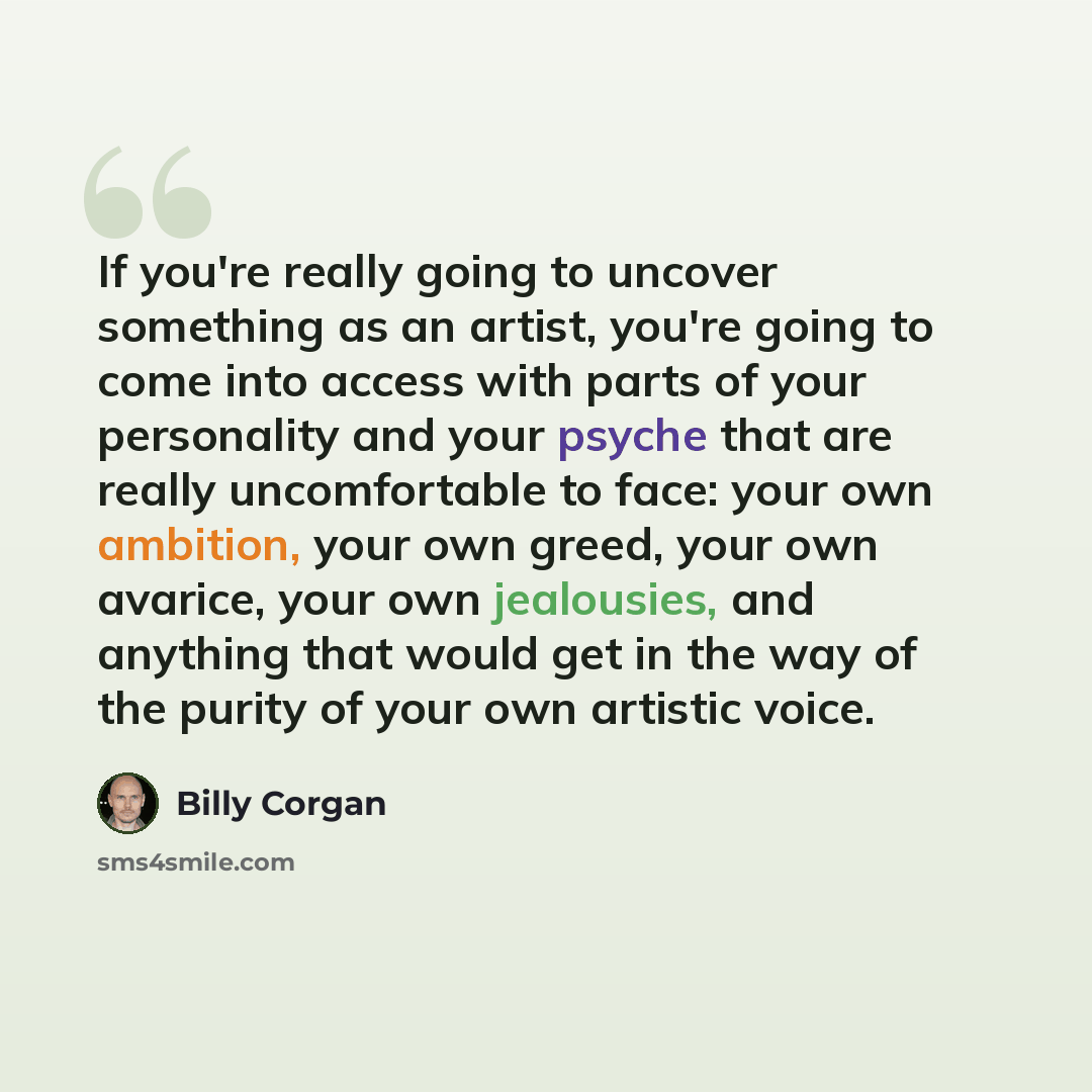 “If you're really going to uncover something as an artist, you're going to come into access with parts of your personality and your psyche that are really uncomfortable to face: your own ambition, your own greed, your own avarice, your own jealousies, and anything that would get in the way of the…” quote by Billy Corgan