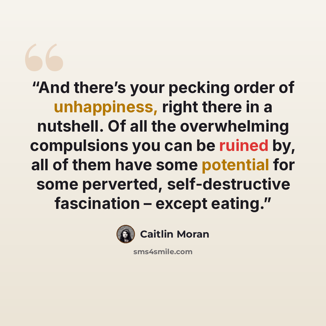 “And there’s your pecking order of unhappiness, right there in a nutshell. Of all the overwhelming compulsions you can be ruined by, all of them have some potential for some perverted, self-destructive fascination – except eating.” quote by Caitlin Moran
