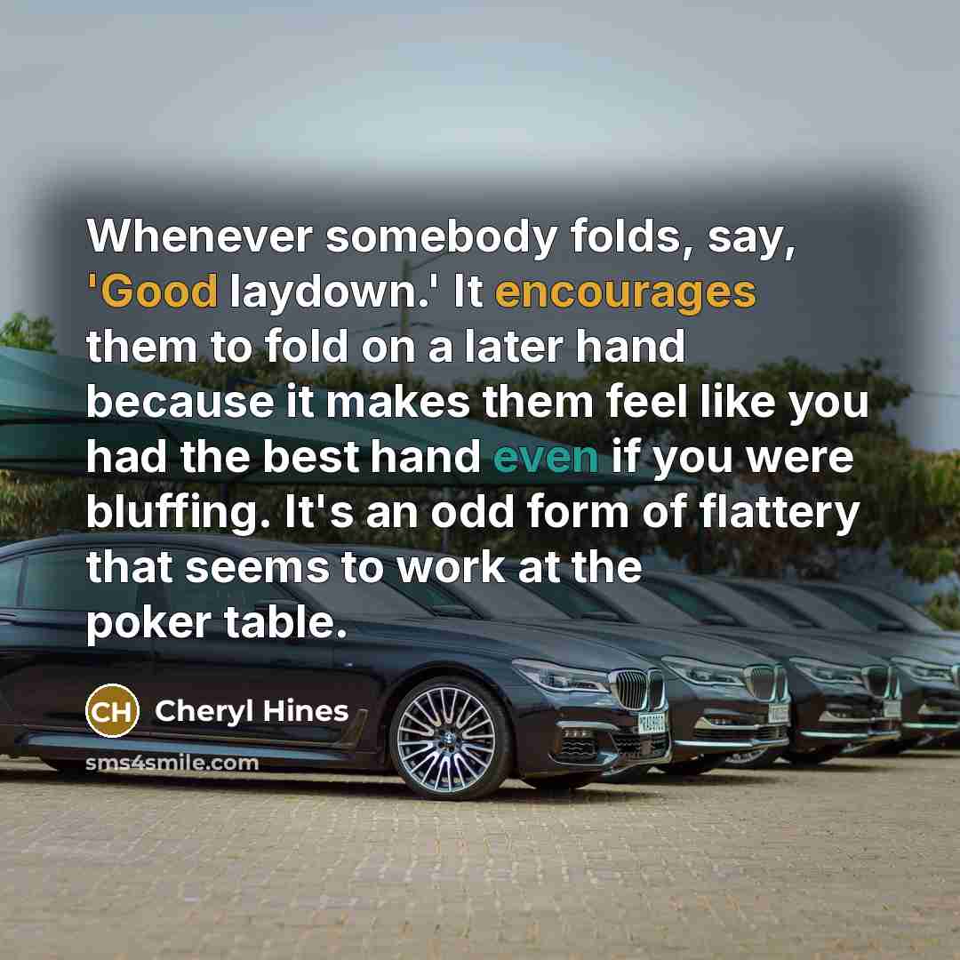 “Whenever somebody folds, say, 'Good laydown.' It encourages them to fold on a later hand because it makes them feel like you had the best hand even if you were bluffing. It's an odd form of flattery that seems to work at the poker table.” quote by Cheryl Hines