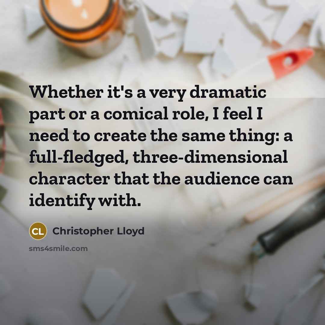 “Whether it's a very dramatic part or a comical role, I feel I need to create the same thing: a full-fledged, three-dimensional character that the audience can identify with.” quote by Christopher Lloyd