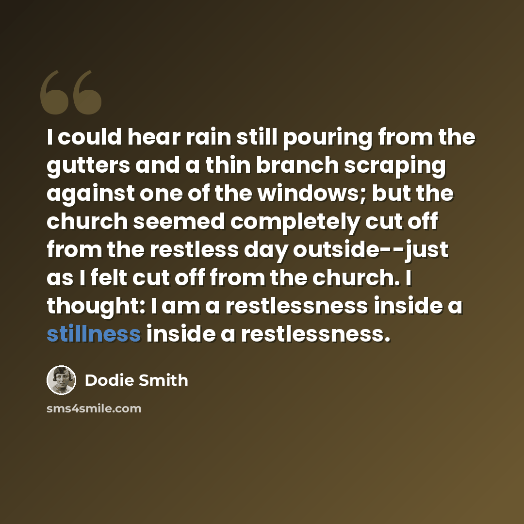 “I could hear rain still pouring from the gutters and a thin branch scraping against one of the windows; but the church seemed completely cut off from the restless day outside--just as I felt cut off from the church. I thought: I am a restlessness inside a stillness inside a restlessness.” quote by Dodie Smith