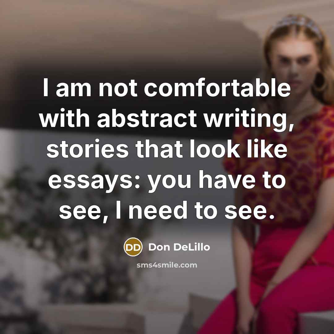 “I am not comfortable with abstract writing, stories that look like essays: you have to see, I need to see.” quote by Don DeLillo