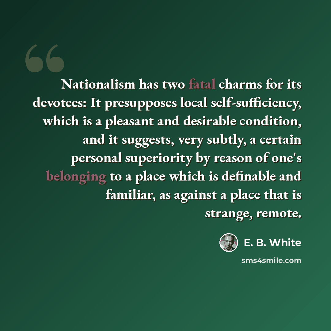 “Nationalism has two fatal charms for its devotees: It presupposes local self-sufficiency, which is a pleasant and desirable condition, and it suggests, very subtly, a certain personal superiority by reason of one's belonging to a place which is definable and familiar, as against a place that is…” quote by E. B. White