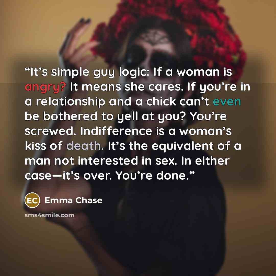 “It’s simple guy logic: If a woman is angry? It means she cares. If you’re in a relationship and a chick can’t even be bothered to yell at you? You’re screwed. Indifference is a woman’s kiss of death. It’s the equivalent of a man not interested in sex. In either case—it’s over. You’re done.” quote by Emma Chase