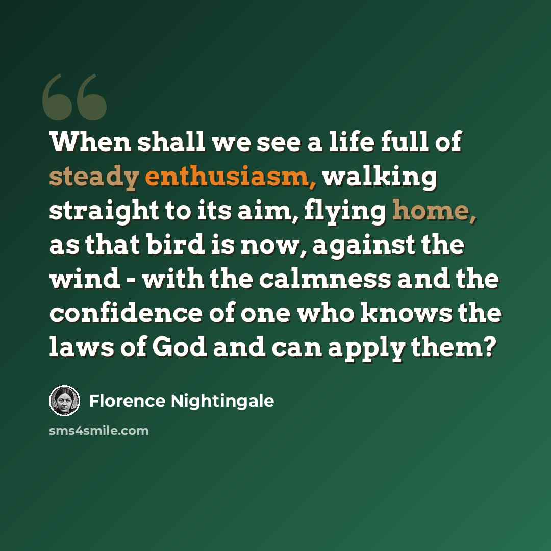 “When shall we see a life full of steady enthusiasm, walking straight to its aim, flying home, as that bird is now, against the wind - with the calmness and the confidence of one who knows the laws of God and can apply them?” quote by Florence Nightingale