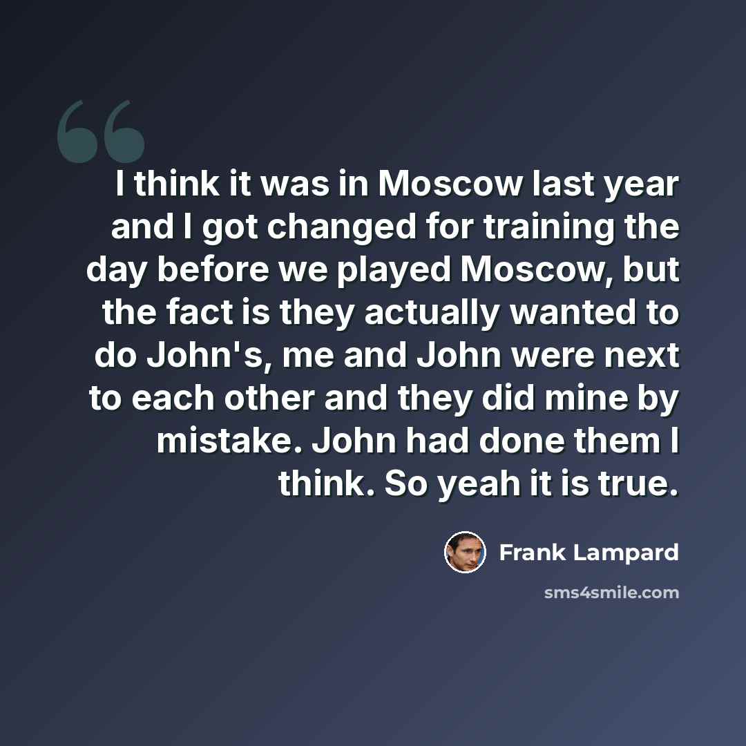 “I think it was in Moscow last year and I got changed for training the day before we played Moscow, but the fact is they actually wanted to do John's, me and John were next to each other and they did mine by mistake. John had done them I think. So yeah it is true.” quote by Frank Lampard