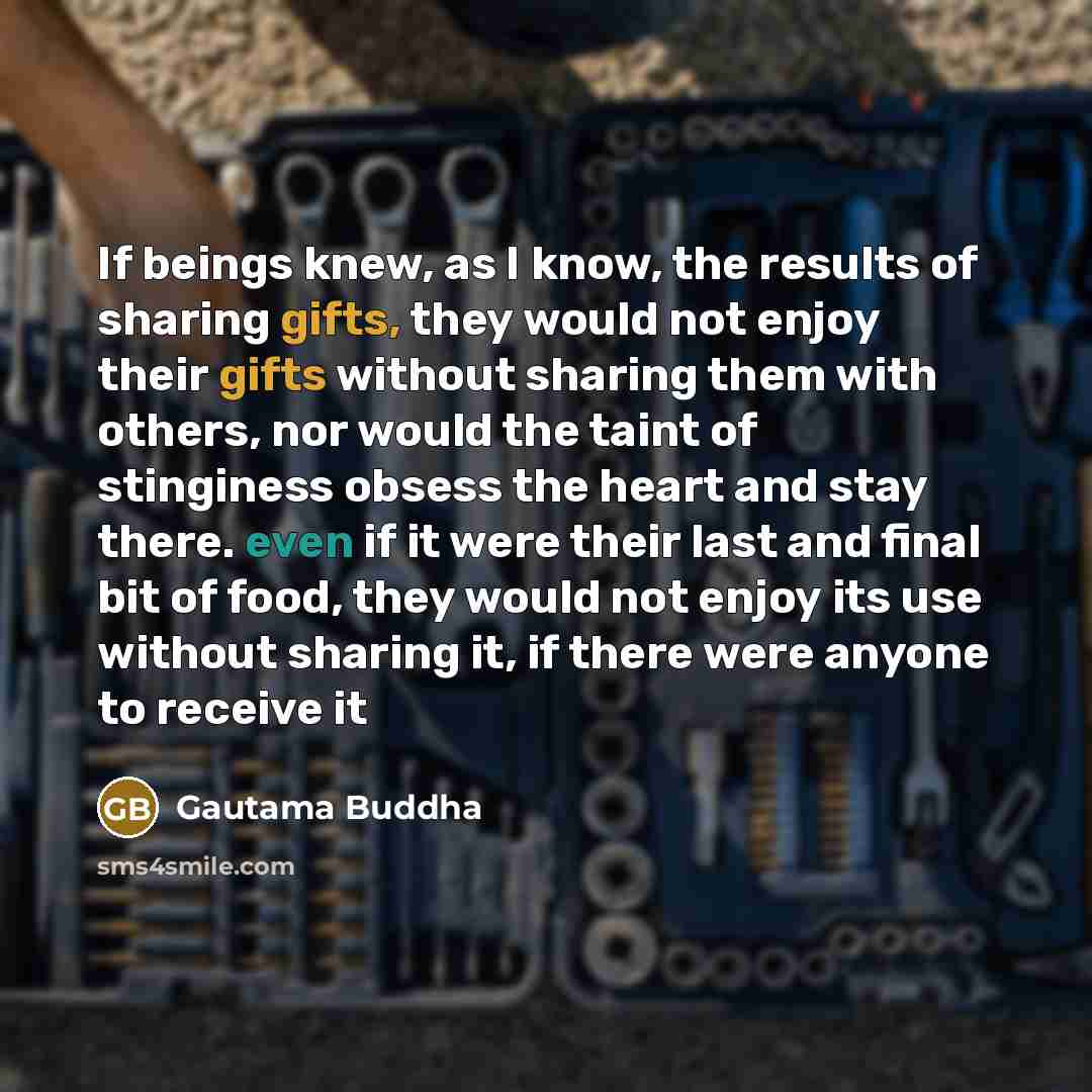 “If beings knew, as I know, the results of sharing gifts, they would not enjoy their gifts without sharing them with others, nor would the taint of stinginess obsess the heart and stay there. even if it were their last and final bit of food, they would not enjoy its use without sharing it, if there…” quote by Gautama Buddha