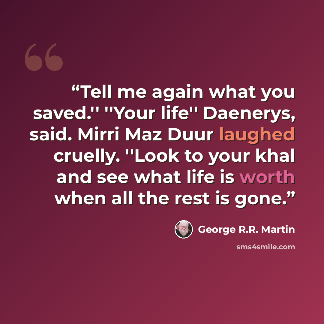 “Tell me again what you saved.'' ''Your life'' Daenerys, said. Mirri Maz Duur laughed cruelly. ''Look to your khal and see what life is worth when all the rest is gone.” quote by George R.R. Martin