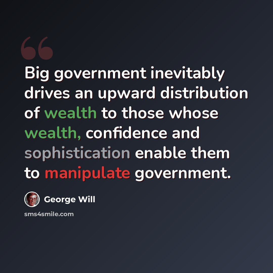 “Big government inevitably drives an upward distribution of wealth to those whose wealth, confidence and sophistication enable them to manipulate government.” quote by George Will
