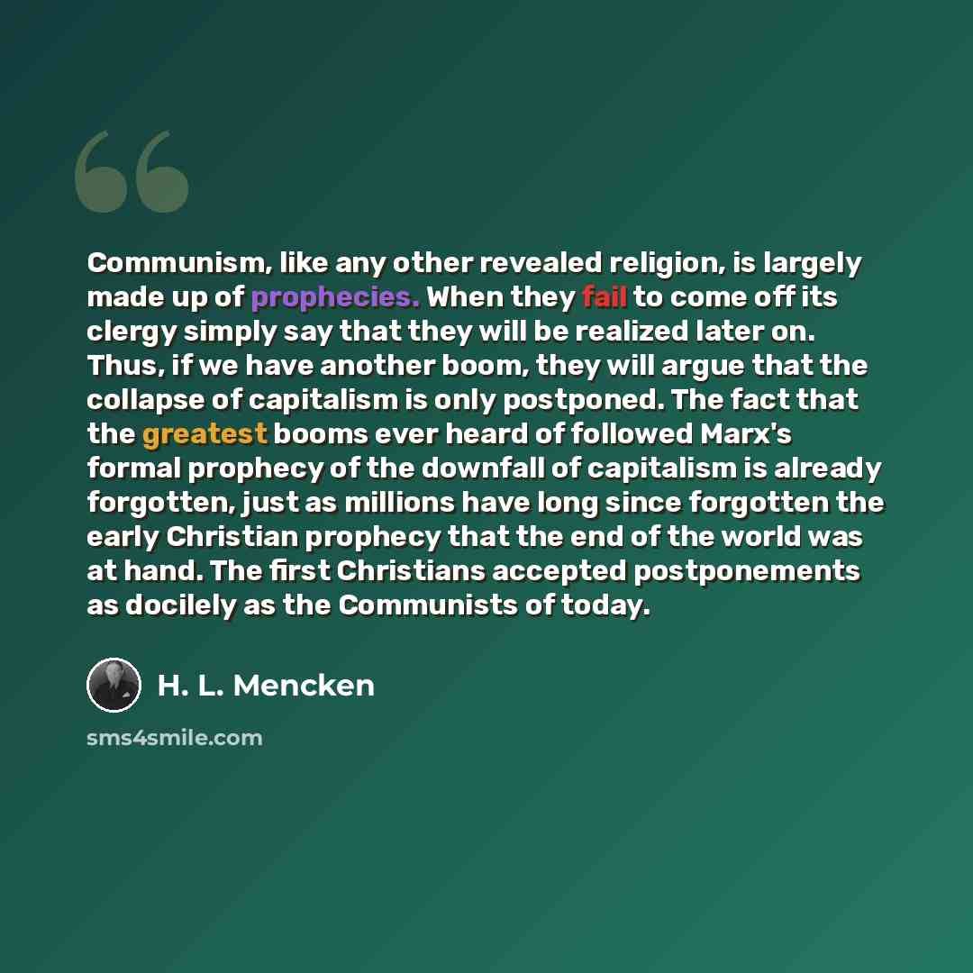 “Communism, like any other revealed religion, is largely made up of prophecies. When they fail to come off its clergy simply say that they will be realized later on. Thus, if we have another boom, they will argue that the collapse of capitalism is only postponed. The fact that the greatest booms…” quote by H. L. Mencken