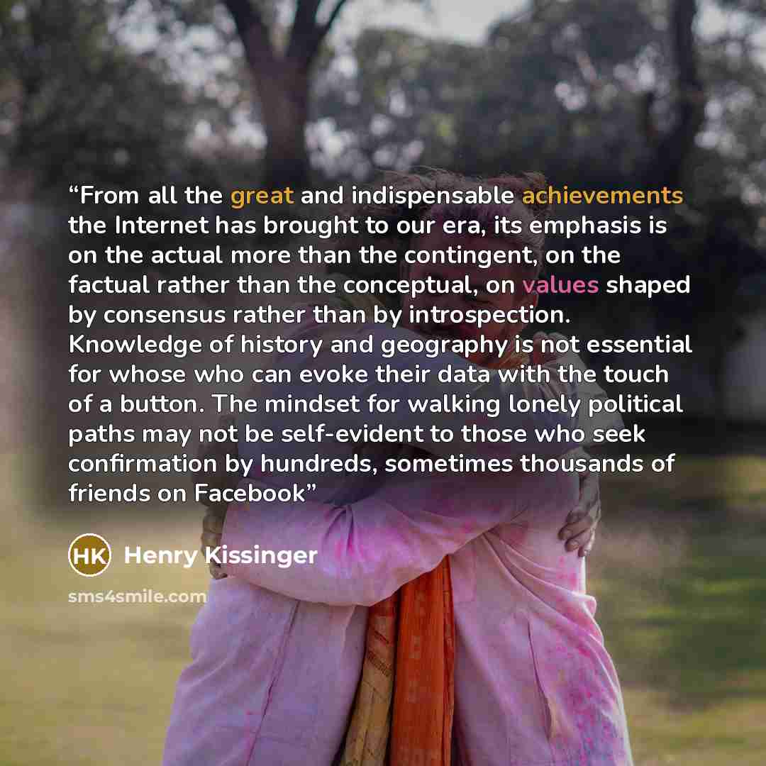 “From all the great and indispensable achievements the Internet has brought to our era, its emphasis is on the actual more than the contingent, on the factual rather than the conceptual, on values shaped by consensus rather than by introspection. Knowledge of history and geography is not essential…” quote by Henry Kissinger