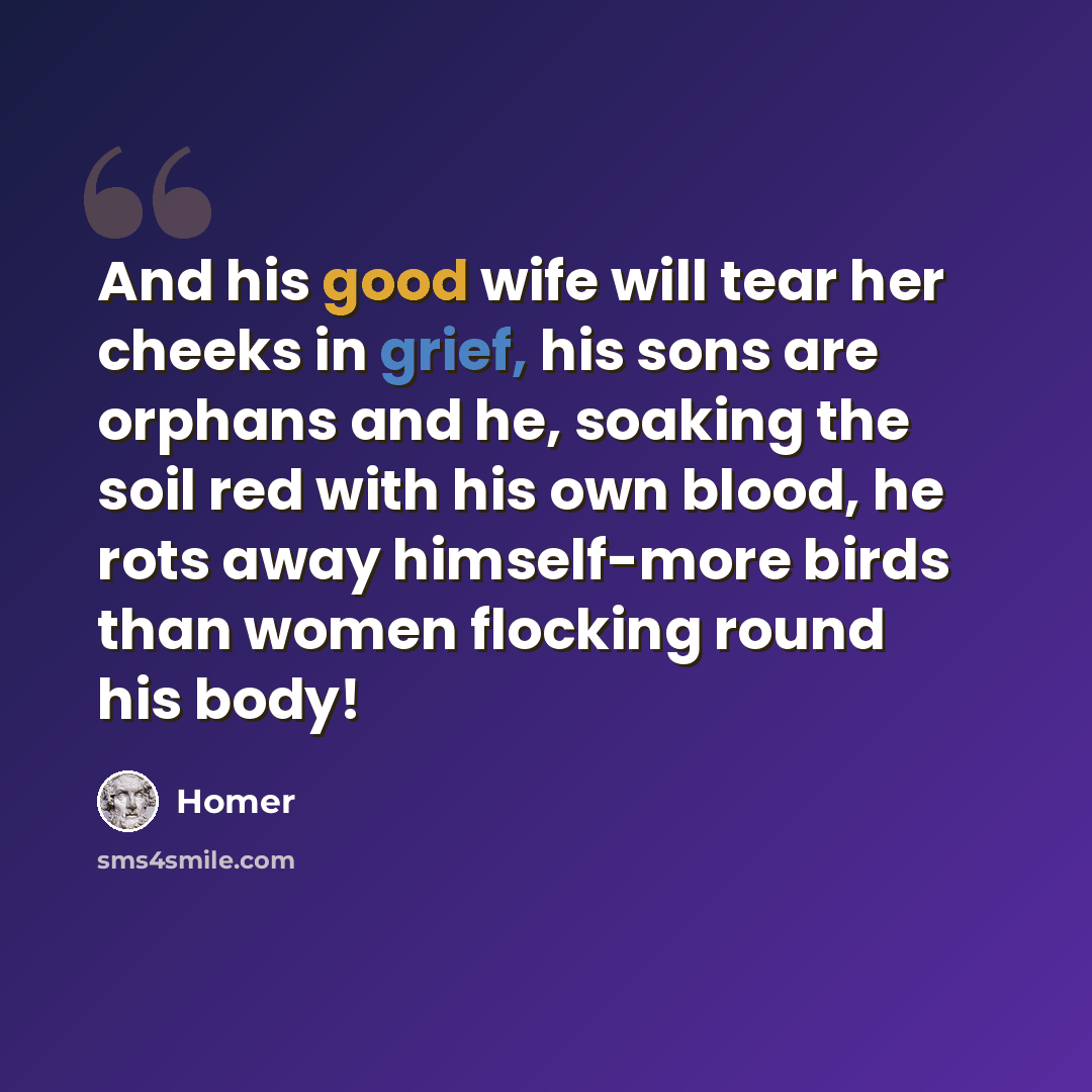 “And his good wife will tear her cheeks in grief, his sons are orphans and he, soaking the soil red with his own blood, he rots away himself-more birds than women flocking round his body!” quote by Homer